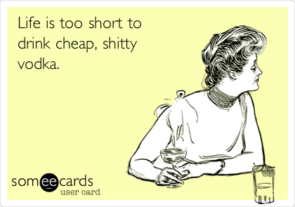 Life is too short to
drink cheap, shitty
vodka. 