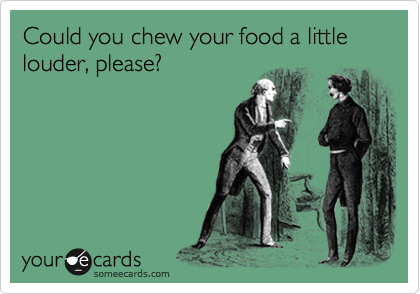 Could you chew your food a little louder, please?