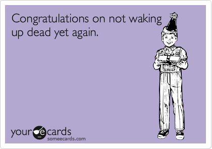 Congratulations on not waking
up dead yet again.