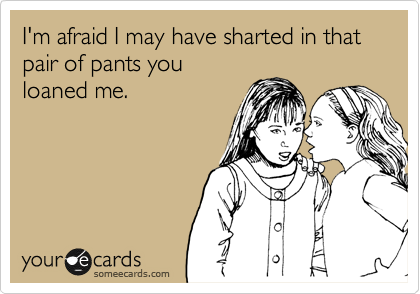 I'm afraid I may have sharted in that pair of pants you
loaned me.