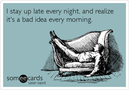 I stay up late every night, and realize 
it's a bad idea every morning.