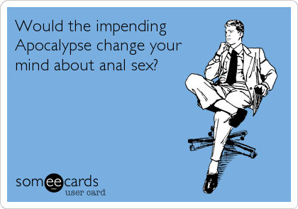 Would the impending
Apocalypse change your
mind about anal sex?