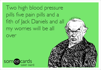 Two high blood pressure
pills five pain pills and a
fith of Jack Daniels and all
my worries will be all
over