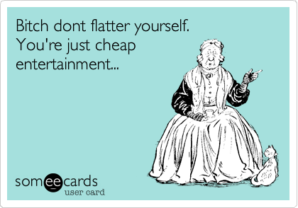 Bitch dont flatter yourself.You're just cheapentertainment...
