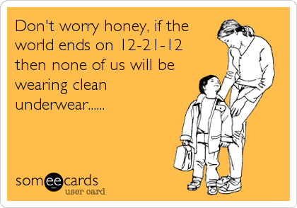 Don't worry honey, if the
world ends on 12-21-12   
then none of us will be
wearing clean
underwear......