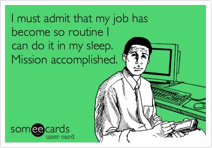 I must admit that my job has become so routine I
can do it in my sleep. 
Mission accomplished.