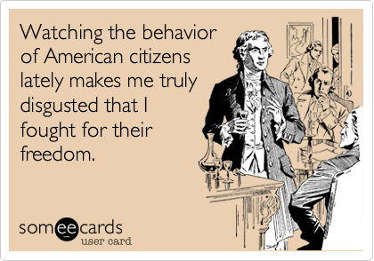 Watching the behaviorof American citizenslately makes me trulydisgusted that Ifought for theirfreedom.