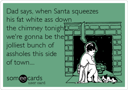 Dad says, when Santa squeezes 
his fat white ass down 
the chimney tonight,
we're gonna be the
jolliest bunch of
assholes this side
of town....