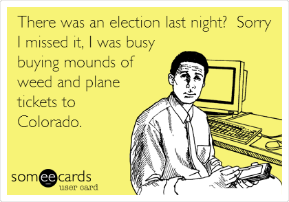 There was an election last night?  Sorry
I missed it, I was busy
buying mounds of
weed and plane
tickets to
Colorado.