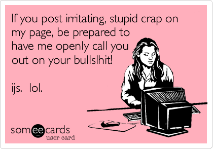 If you post irritating, stupid crap on my page, be prepared to
have me openly call you
out on your bullslhit!

ijs.  lol.
