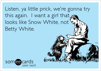 Listen, ya little prick, we're gonna try
this again.  I want a girl that
looks like Snow White, not
Betty White.