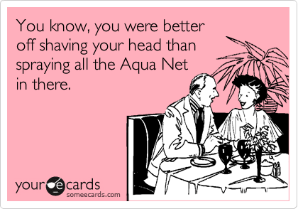 You know, you were better
off shaving your head then
spraying all the Aqua Net
in there.