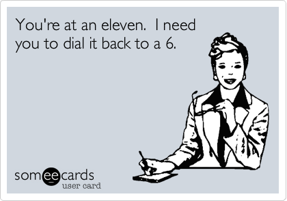 You're at an eleven.  I need
you to dial it back to a 6. 