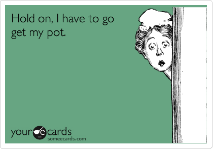 Hold on, I have to go 
get my pot.
