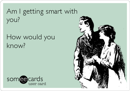 Am I getting smart with
you?

How would you
know?