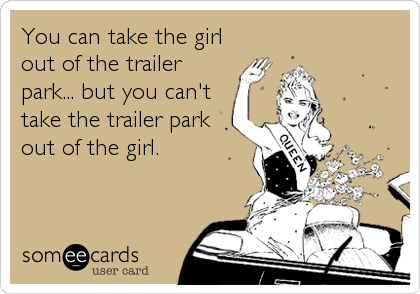 You can take the girl
out of the trailer
park... but you can't
take the trailer park
out of the girl.