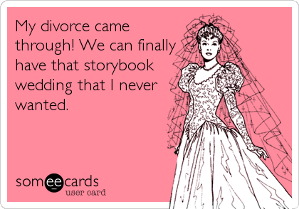 My divorce came
through! We can finally
have that storybook
wedding that I never
wanted.