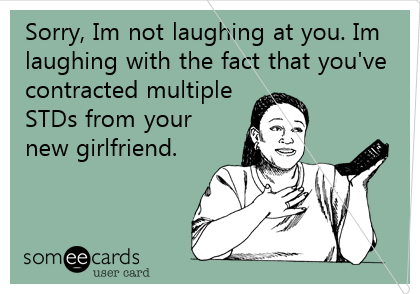 Sorry, Im not laughing at you. Im
laughing with the fact that you've
contracted multiple 
STDs from your
new girlfriend. 
