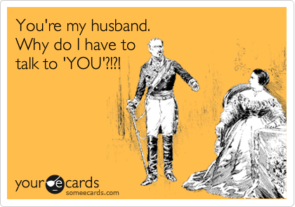 You're my husband. 
Why do I have to
talk to 'YOU'?!?!