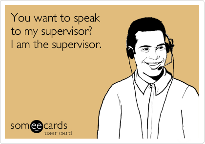 You want to speak
to my supervisor?
I am the supervisor. 