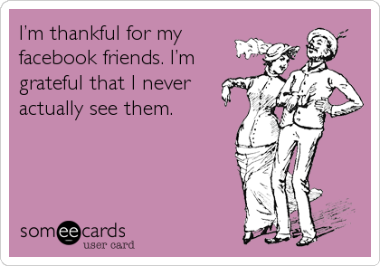 Iâ€™m thankful for my
facebook friends. Iâ€™m
grateful that I never
actually see them.