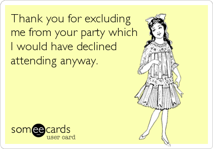 Thank you for excluding
me from your party which
I would have declined
attending anyway.