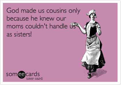 God made us cousins only
because he knew our
moms couldn't handle us
as sisters!