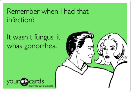 Remember when I had that infection?

It wasn't
fungus, it
whas gonorrhea.