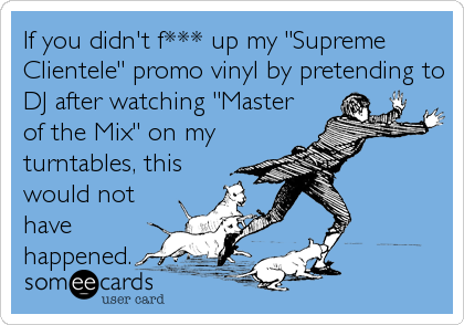 If you didn't f*** up my "Supreme
Clientele" promo vinyl by pretending to
DJ after watching "Master
of the Mix" on my
turntables, this
would not
have
happened.
