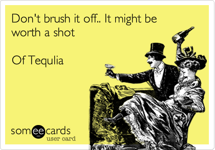 Don't brush it off.. It might be worth a shot      

Of Tequlia