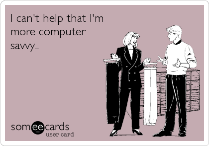 I can't help that I'm
more computer
savvy..