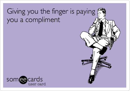 Giving you the finger is paying
you a compliment