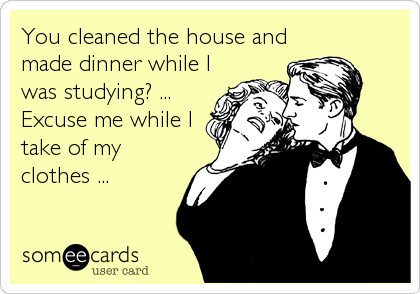 You cleaned the house and
made dinner while I
was studying? ...
Excuse me while I
take of my
clothes ...