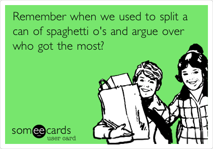 Remember when we used to split a
can of spaghetti o's and argue over
who got the most?