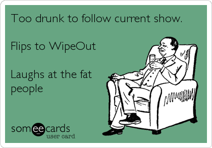 Too drunk to follow current show.
 
Flips to WipeOut  
 
Laughs at the fat
people