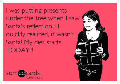 I was putting presents
under the tree when I saw
Santa's reflection!!! I
quickly realized, it wasn't
Santa! My diet starts
TODAY!!!