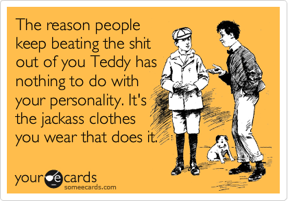 The reason people
keep beating the shit
out of you Teddy has
nothing to do with
your personality. It's
the jackass clothes
you wear that does it.