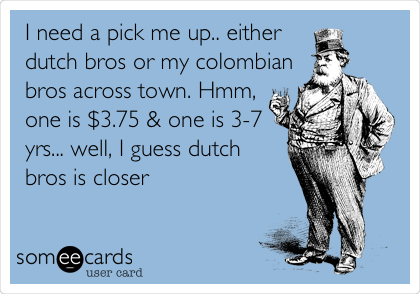 I need a pick me up.. either
dutch bros or my colombian
bros across town. Hmm,
one is $3.75 & one is 3-7
yrs... well, I guess dutch
bros is closer