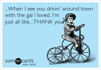 ...When I see you drivin' around town
with the gal I loved, I'm
just all like....THANK you.