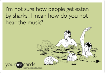 I'm not sure how people get eaten by sharks...I mean how do you not hear the music? 