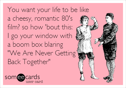You want your life to be like
a cheesy, romantic 80's
film? so how 'bout this:
I go your window with
a boom box blaring
"We Are Never Getting
Back Together"