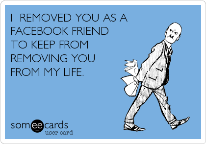 I  REMOVED YOU AS A 
FACEBOOK FRIEND 
TO KEEP FROM    
REMOVING YOU  
FROM MY LIFE.