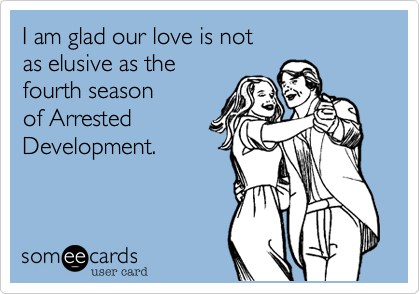 I am glad our love is not 
as elusive as the 
fourth season
of Arrested
Development. 