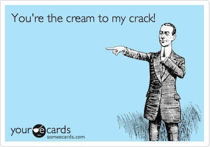 You're the cream to my crack!