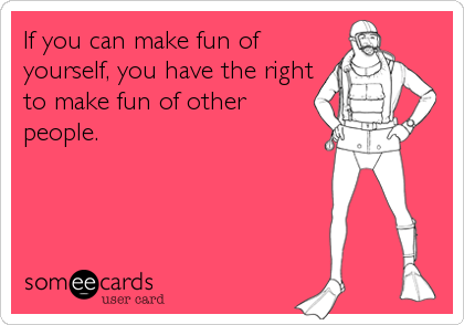If you can make fun of
yourself, you have the right
to make fun of other
people.