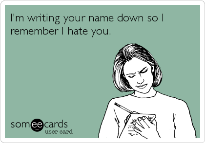 I'm writing your name down so I
remember I hate you.