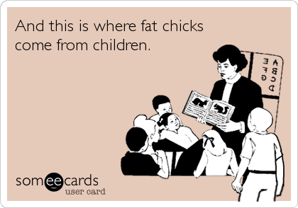 And this is where fat chicks
come from children.