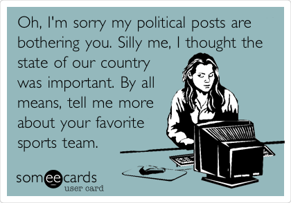 Oh, I'm sorry my political posts are
bothering you. Silly me, I thought the
state of our country
was important. By all
means, tell me more 
about your favorite 
sports team.