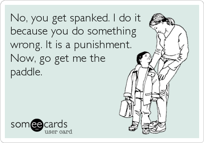 No, you get spanked. I do it
because you do something
wrong. It is a punishment.
Now, go get me the
paddle.