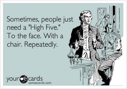 
Sometimes, people just
need a "High Five."
To the face. With a
chair. Repeatedly.